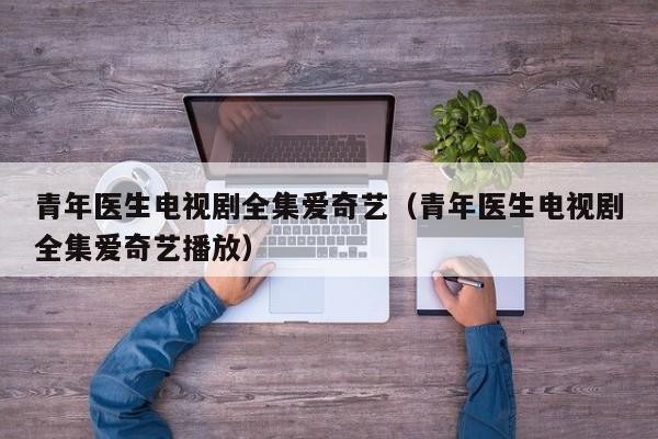 青年医生电视剧全集爱奇艺（青年医生电视剧全集爱奇艺播放）