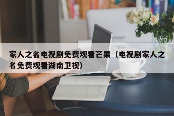 家人之名电视剧免费观看芒果（电视剧家人之名免费观看湖南卫视）