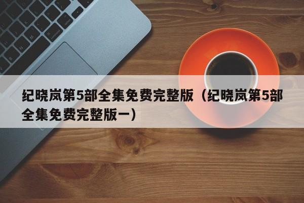 纪晓岚第5部全集免费完整版（纪晓岚第5部全集免费完整版一）