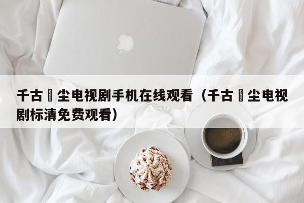 千古玦尘电视剧手机在线观看（千古玦尘电视剧标清免费观看）