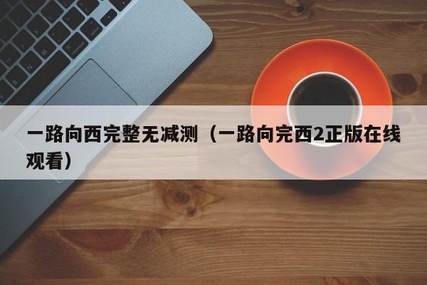 一路向西完整无减测（一路向完西2正版在线观看）