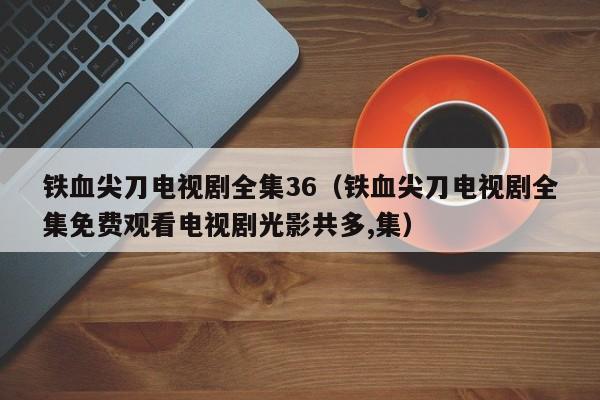 铁血尖刀电视剧全集36（铁血尖刀电视剧全集免费观看电视剧光影共多,集）