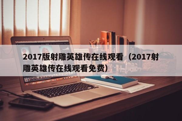 2017版射雕英雄传在线观看（2017射雕英雄传在线观看免费）