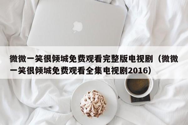 微微一笑很倾城免费观看完整版电视剧（微微一笑很倾城免费观看全集电视剧2016）