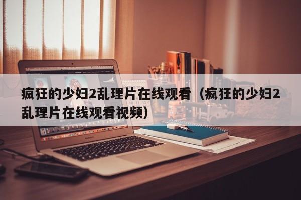 疯狂的少妇2乱理片在线观看（疯狂的少妇2乱理片在线观看视频）