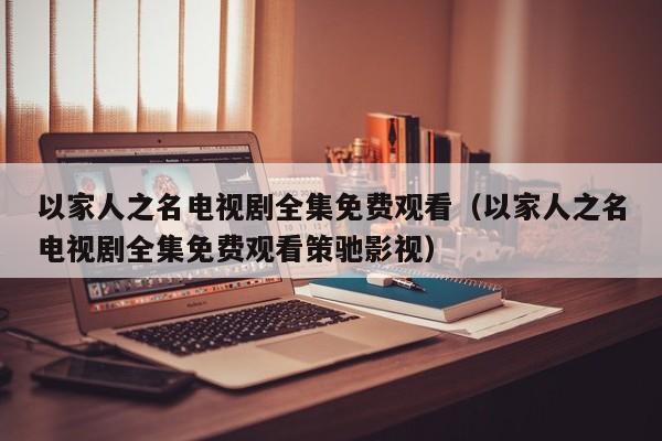 以家人之名电视剧全集免费观看（以家人之名电视剧全集免费观看策驰影视）