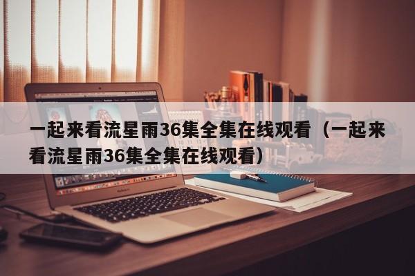 一起来看流星雨36集全集在线观看（一起来看流星雨36集全集在线观看）