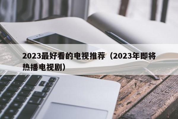 2023最好看的电视推荐（2023年即将热播电视剧）