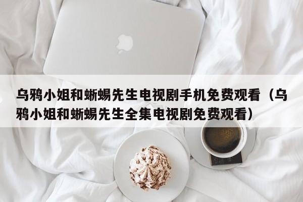 乌鸦小姐和蜥蜴先生电视剧手机免费观看（乌鸦小姐和蜥蜴先生全集电视剧免费观看）