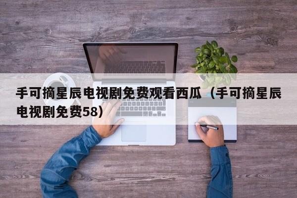 手可摘星辰电视剧免费观看西瓜（手可摘星辰电视剧免费58）
