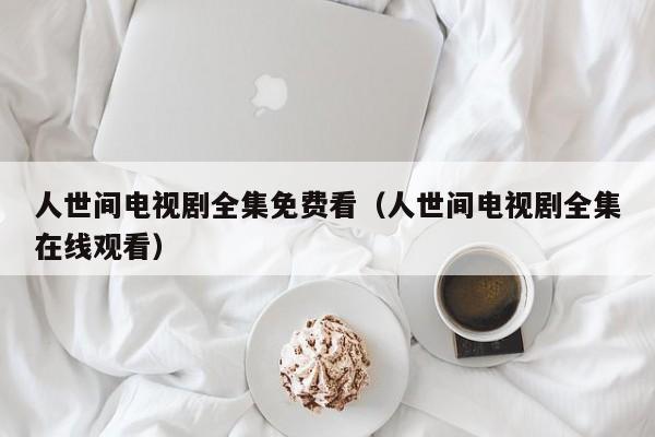 人世间电视剧全集免费看（人世间电视剧全集在线观看）