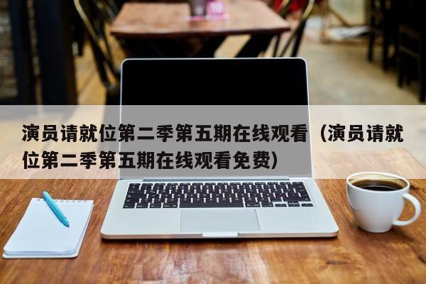 演员请就位第二季第五期在线观看（演员请就位第二季第五期在线观看免费）