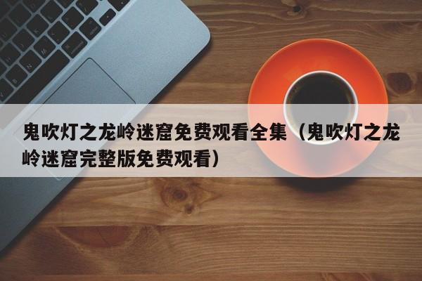 鬼吹灯之龙岭迷窟免费观看全集（鬼吹灯之龙岭迷窟完整版免费观看）