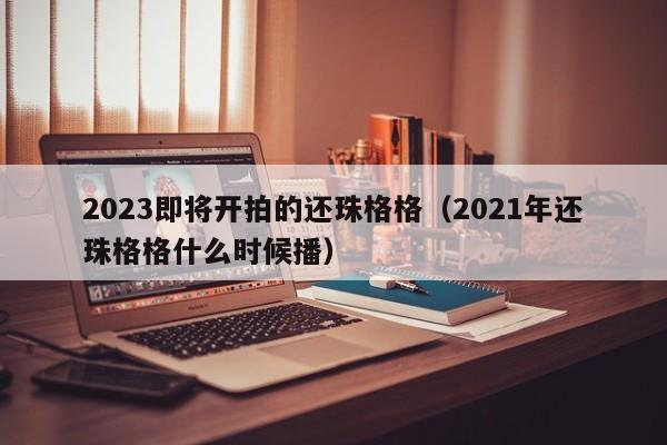 2023即将开拍的还珠格格（2021年还珠格格什么时候播）