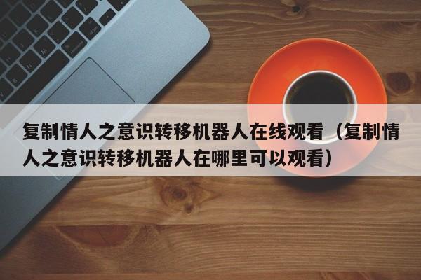 复制情人之意识转移机器人在线观看（复制情人之意识转移机器人在哪里可以观看）