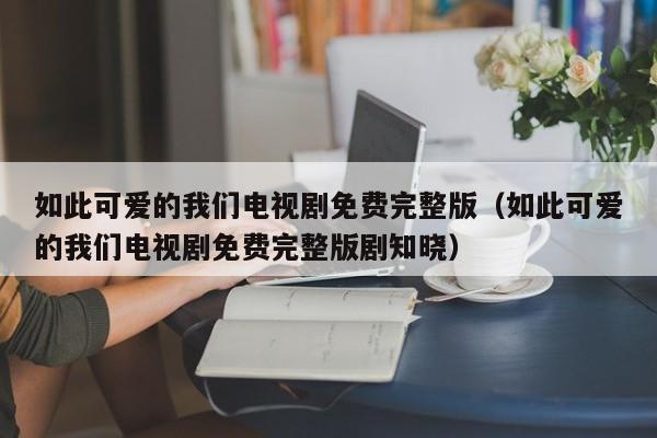 如此可爱的我们电视剧免费完整版（如此可爱的我们电视剧免费完整版剧知晓）