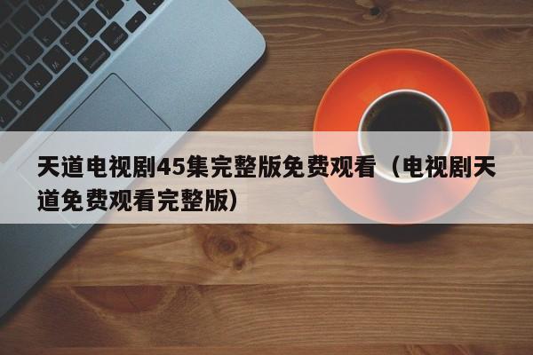 天道电视剧45集完整版免费观看（电视剧天道免费观看完整版）