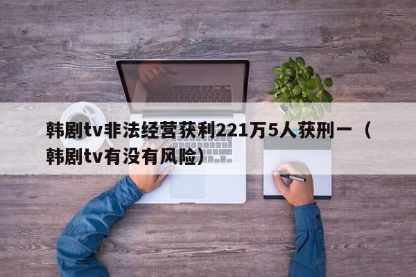 韩剧tv非法经营获利221万5人获刑一（韩剧tv有没有风险）