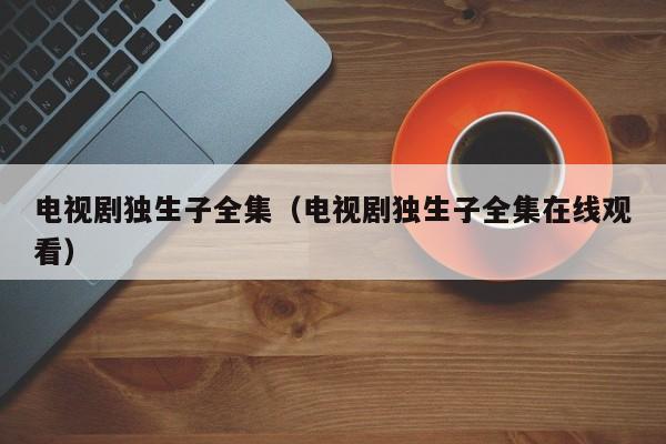 电视剧独生子全集（电视剧独生子全集在线观看）