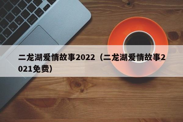 二龙湖爱情故事2022（二龙湖爱情故事2021免费）