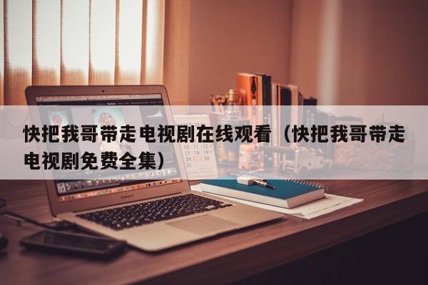 快把我哥带走电视剧在线观看（快把我哥带走电视剧免费全集）