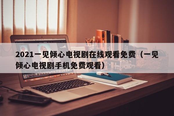 2021一见倾心电视剧在线观看免费（一见倾心电视剧手机免费观看）