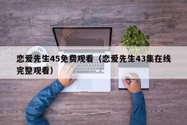 恋爱先生45免费观看（恋爱先生43集在线完整观看）
