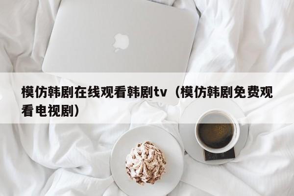 模仿韩剧在线观看韩剧tv（模仿韩剧免费观看电视剧）