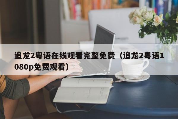 追龙2粤语在线观看完整免费（追龙2粤语1080p免费观看）