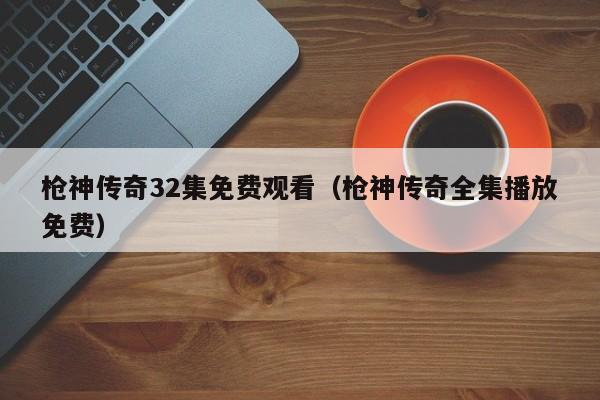 枪神传奇32集免费观看（枪神传奇全集播放免费）