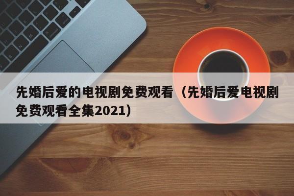先婚后爱的电视剧免费观看（先婚后爱电视剧免费观看全集2021）