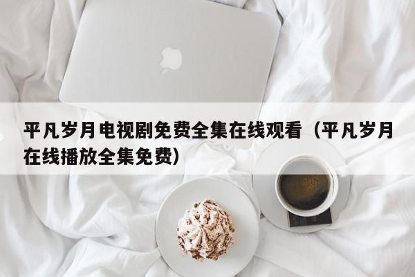 平凡岁月电视剧免费全集在线观看（平凡岁月在线播放全集免费）