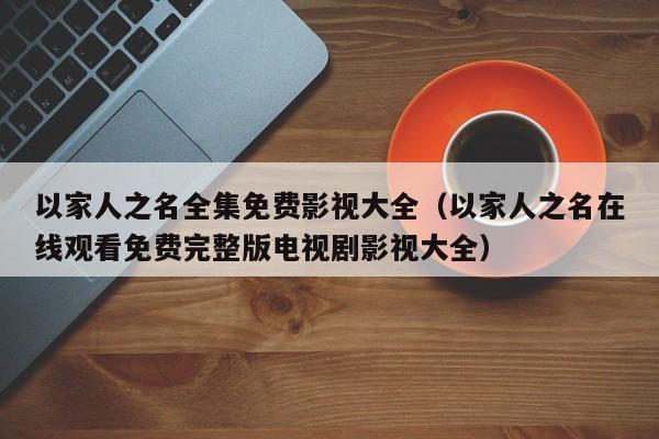 以家人之名全集免费影视大全（以家人之名在线观看免费完整版电视剧影视大全）