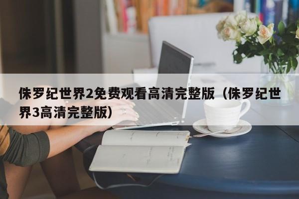 侏罗纪世界2免费观看高清完整版（侏罗纪世界3高清完整版）