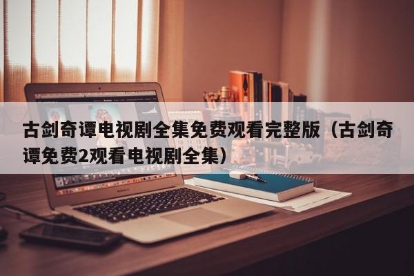 古剑奇谭电视剧全集免费观看完整版（古剑奇谭免费2观看电视剧全集）