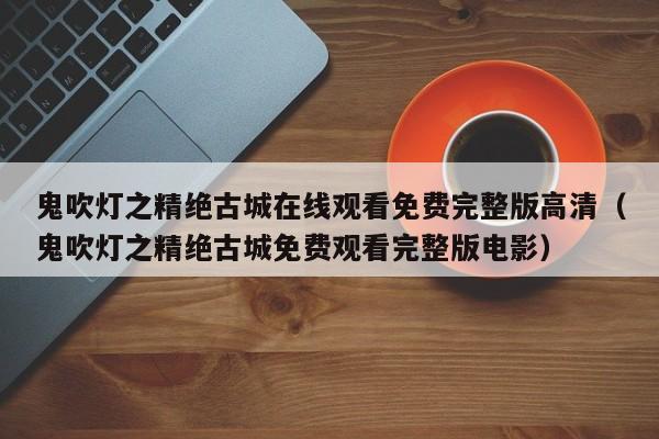 鬼吹灯之精绝古城在线观看免费完整版高清（鬼吹灯之精绝古城免费观看完整版电影）