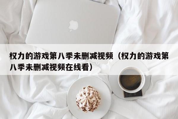 权力的游戏第八季未删减视频（权力的游戏第八季未删减视频在线看）