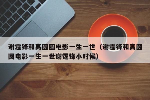 谢霆锋和高圆圆电影一生一世（谢霆锋和高圆圆电影一生一世谢霆锋小时候）