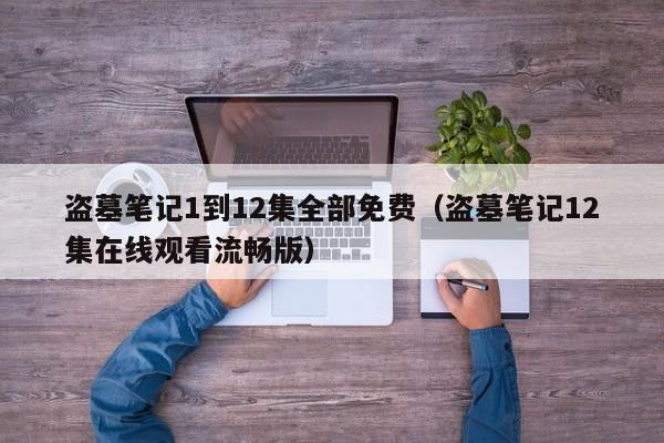 盗墓笔记1到12集全部免费（盗墓笔记12集在线观看流畅版）