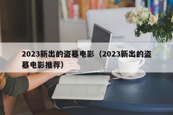 2023新出的盗墓电影（2023新出的盗墓电影推荐）
