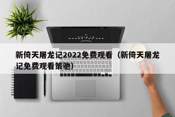 新倚天屠龙记2022免费观看（新倚天屠龙记免费观看策驰）