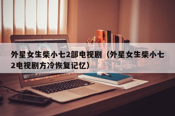 外星女生柴小七2部电视剧（外星女生柴小七2电视剧方冷恢复记忆）