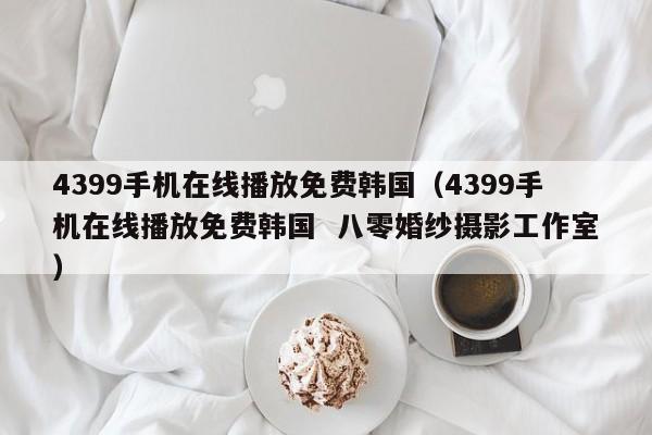4399手机在线播放免费韩国（4399手机在线播放免费韩国  八零婚纱摄影工作室）