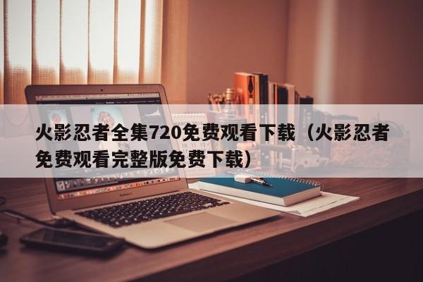 火影忍者全集720免费观看下载（火影忍者免费观看完整版免费下载）