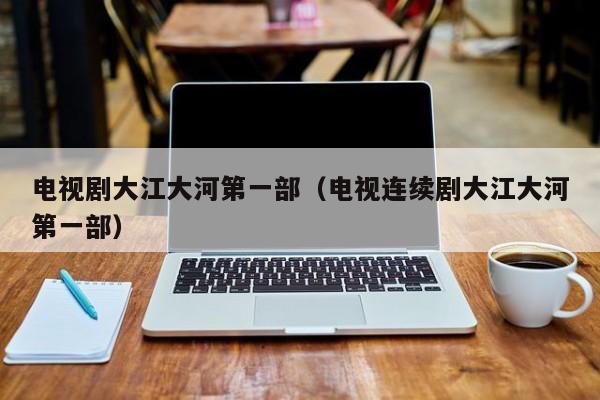 电视剧大江大河第一部（电视连续剧大江大河第一部）