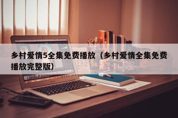 乡村爱情5全集免费播放（乡村爱情全集免费播放完整版）