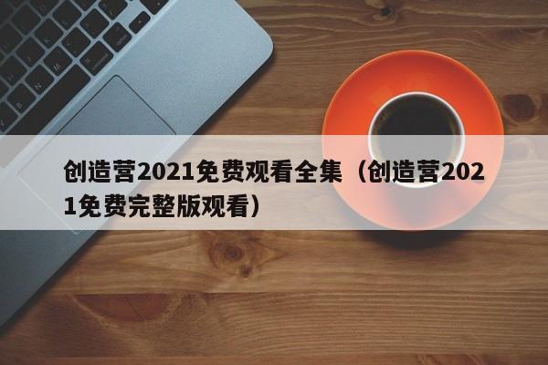 创造营2021免费观看全集（创造营2021免费完整版观看）