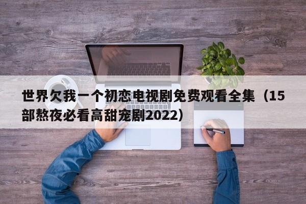 世界欠我一个初恋电视剧免费观看全集（15部熬夜必看高甜宠剧2022）