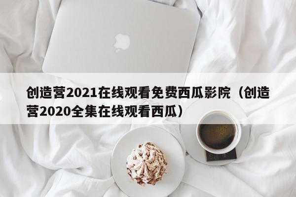 创造营2021在线观看免费西瓜影院（创造营2020全集在线观看西瓜）