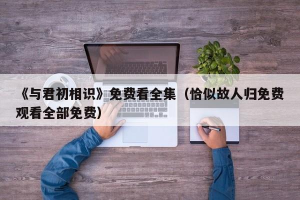 《与君初相识》免费看全集（恰似故人归免费观看全部免费）